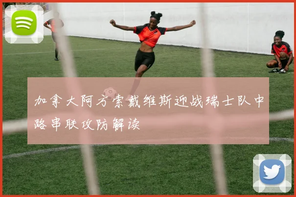 加拿大阿方索戴维斯迎战瑞士队中路串联攻防解读