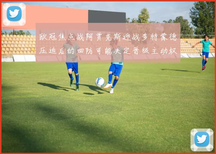 欧冠焦点战阿贾克斯迎战多特蒙德压迫后的回防可能决定晋级主动权