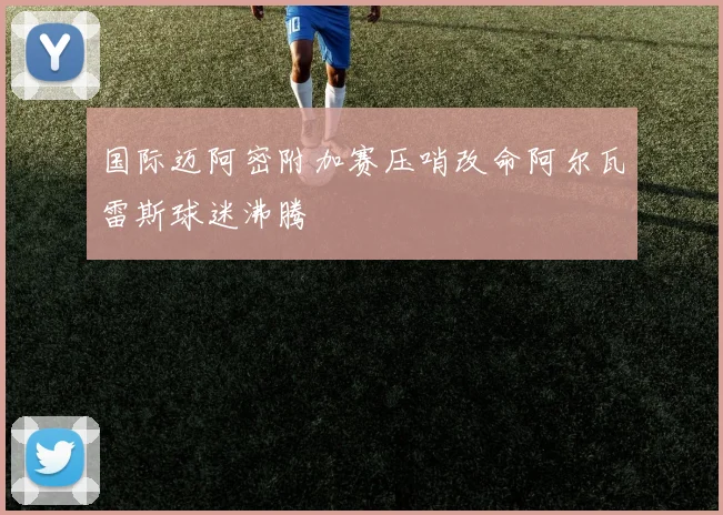 国际迈阿密附加赛压哨改命阿尔瓦雷斯球迷沸腾