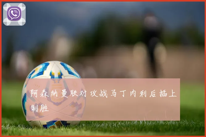 阿森纳曼联对攻战马丁内利后插上制胜