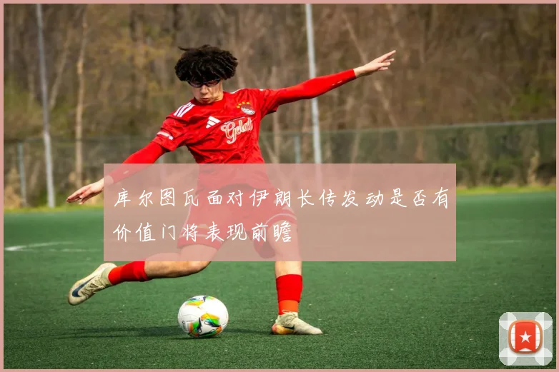 库尔图瓦面对伊朗长传发动是否有价值门将表现前瞻