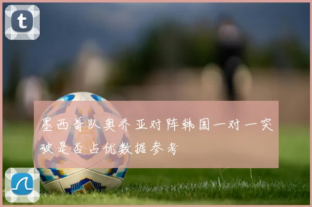 墨西哥队奥乔亚对阵韩国一对一突破是否占优数据参考