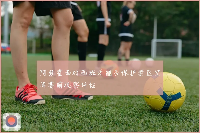 阿劳霍面对西班牙能否保护禁区空间赛前观察评估
