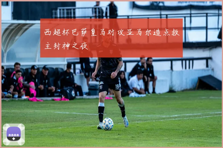 西超杯巴萨皇马对攻亚马尔造点救主封神之夜