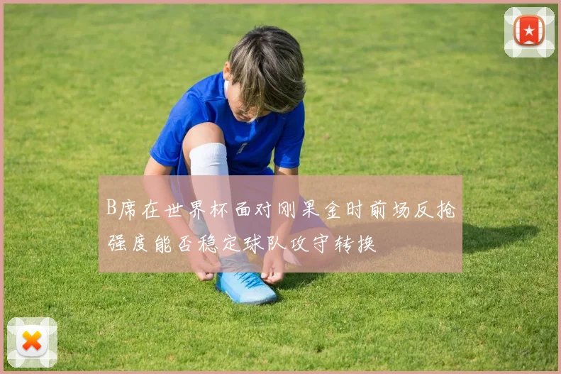 B席在世界杯面对刚果金时前场反抢强度能否稳定球队攻守转换