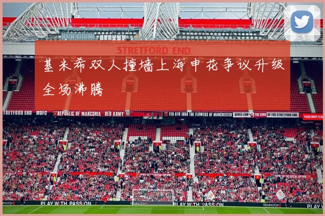 基米希双人撞墙上海申花争议升级全场沸腾