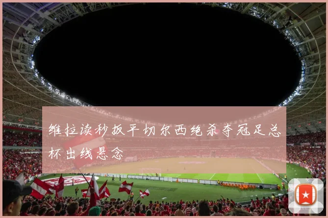 维拉读秒扳平切尔西绝杀夺冠足总杯出线悬念