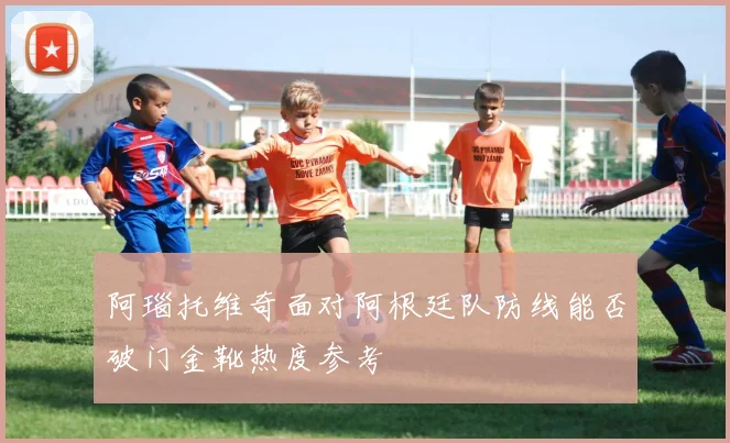 阿瑙托维奇面对阿根廷队防线能否破门金靴热度参考