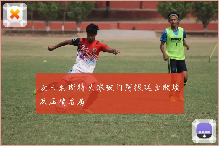 麦卡利斯特头球破门阿根廷击败埃及压哨名局