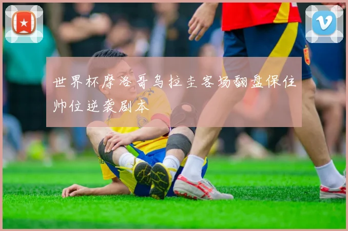 世界杯摩洛哥乌拉圭客场翻盘保住帅位逆袭剧本