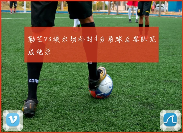 勒芒vs埃尔切补时4分角球后客队完成绝杀
