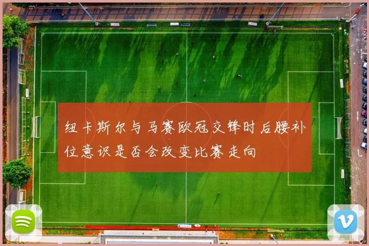 纽卡斯尔与马赛欧冠交锋时后腰补位意识是否会改变比赛走向