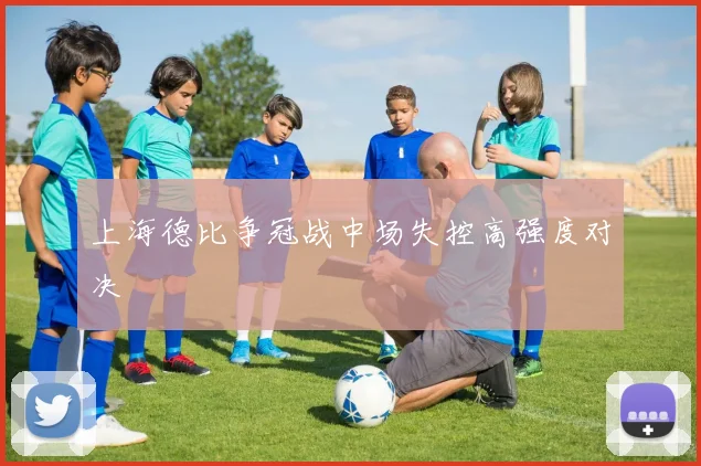 上海德比争冠战中场失控高强度对决