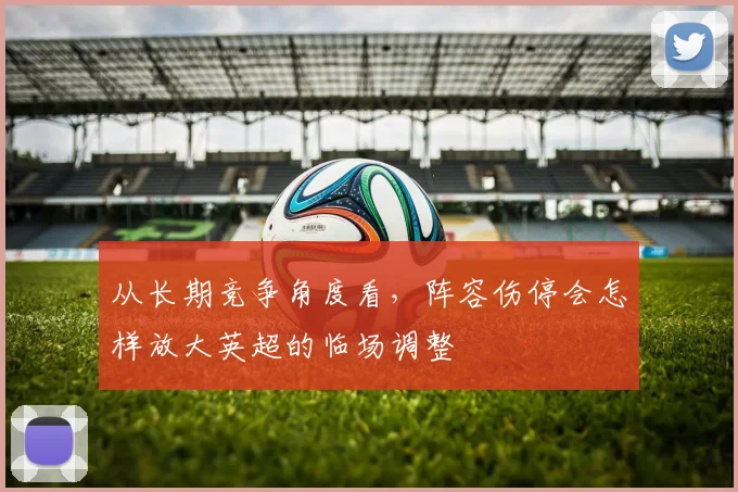 从长期竞争角度看,阵容伤停会怎样放大英超的临场调整