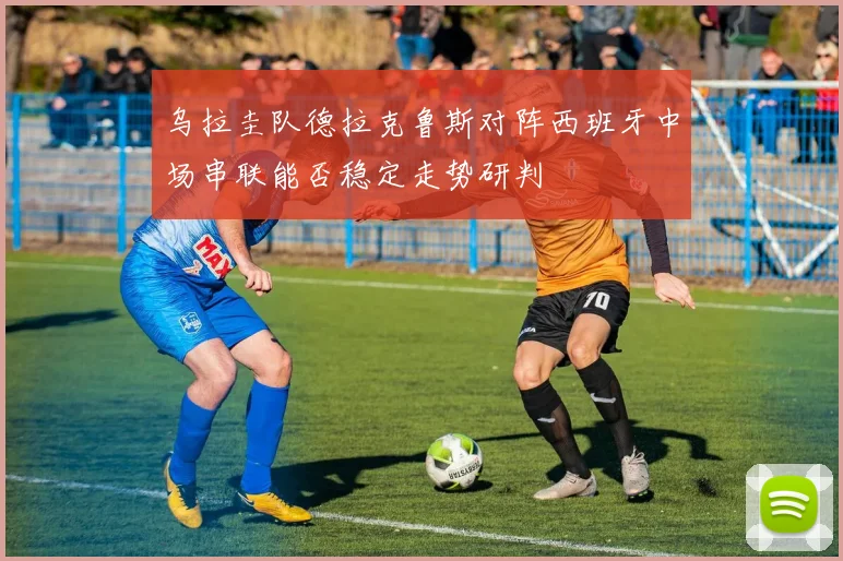 乌拉圭队德拉克鲁斯对阵西班牙中场串联能否稳定走势研判